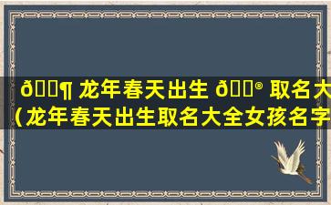 🐶 龙年春天出生 💮 取名大全（龙年春天出生取名大全女孩名字）